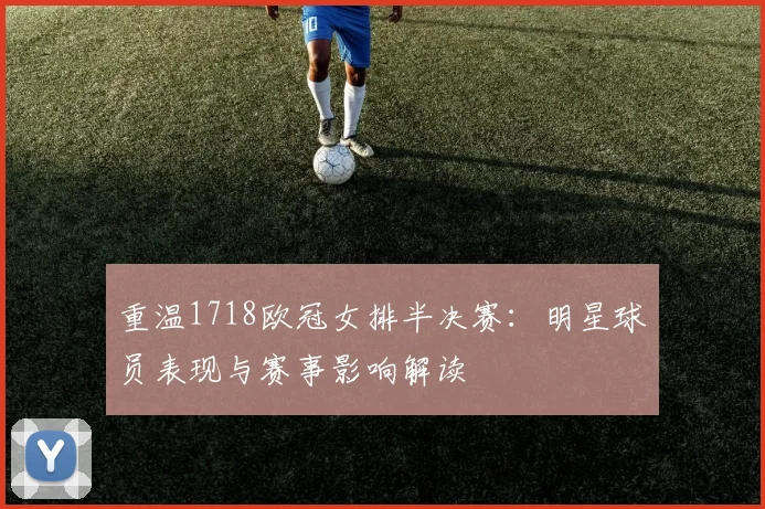 重温1718欧冠女排半决赛：明星球员表现与赛事影响解读