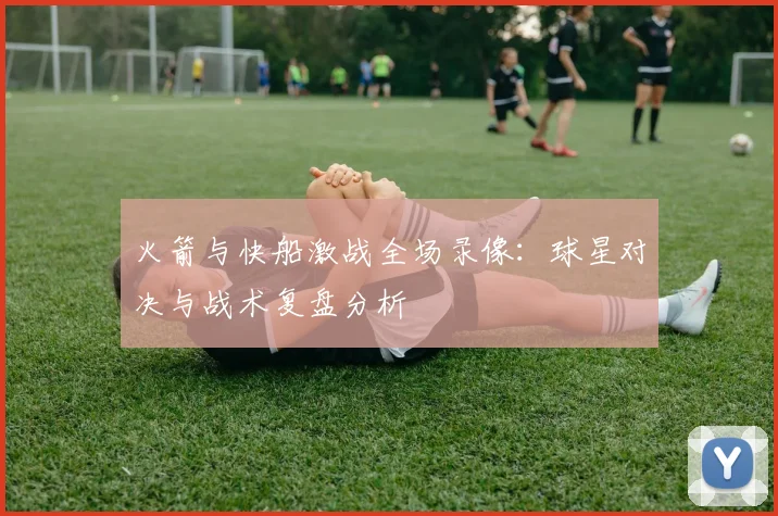 火箭与快船激战全场录像：球星对决与战术复盘分析