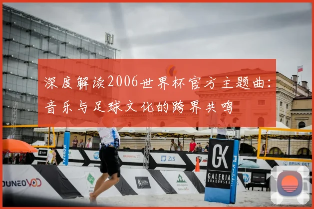 深度解读2006世界杯官方主题曲：音乐与足球文化的跨界共鸣